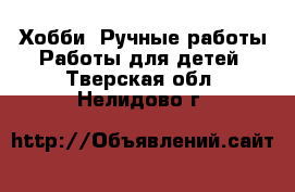 Хобби. Ручные работы Работы для детей. Тверская обл.,Нелидово г.